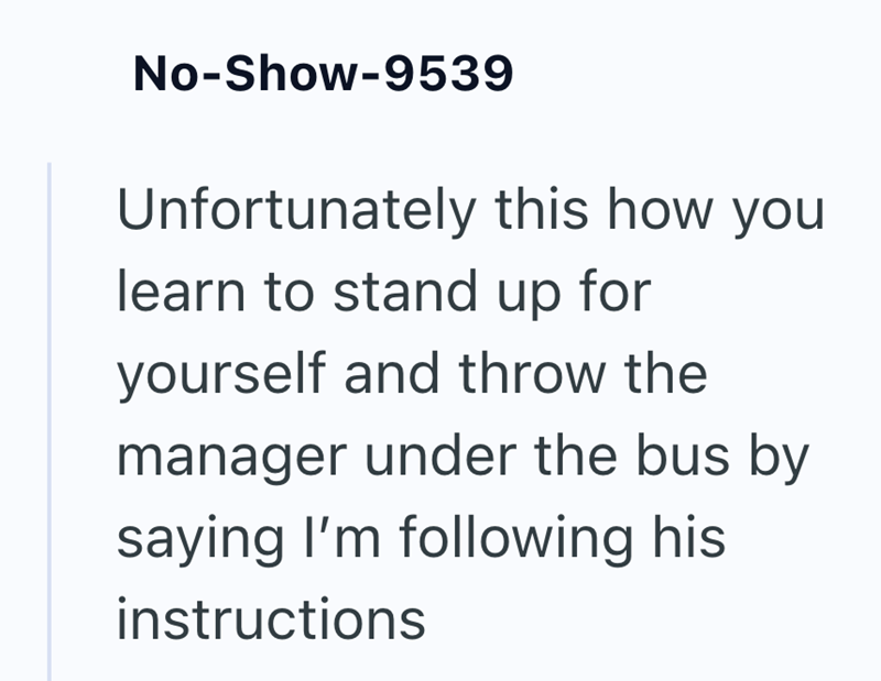 No-Show-9539 Unfortunately this how you learn to stand up for yourself and throw the manager under the bus by saying I'm following his instructions