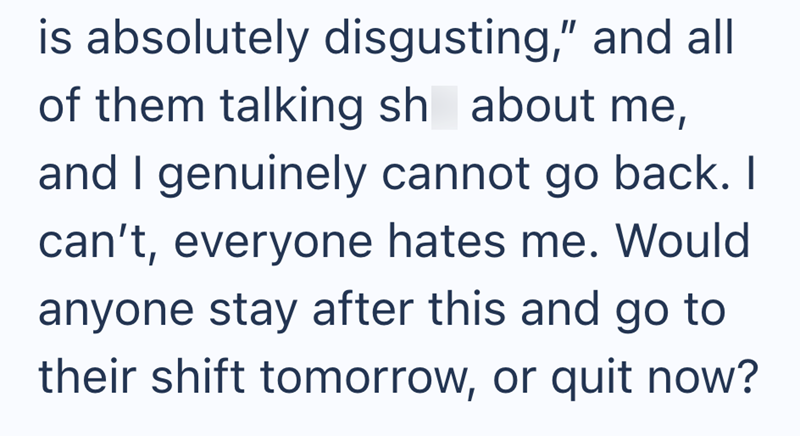 is absolutely disgusting," and all of them talking sh about me, and I genuinely cannot go back. I can't, everyone hates me. Would anyone stay after this and go to their shift tomorrow, or quit now?