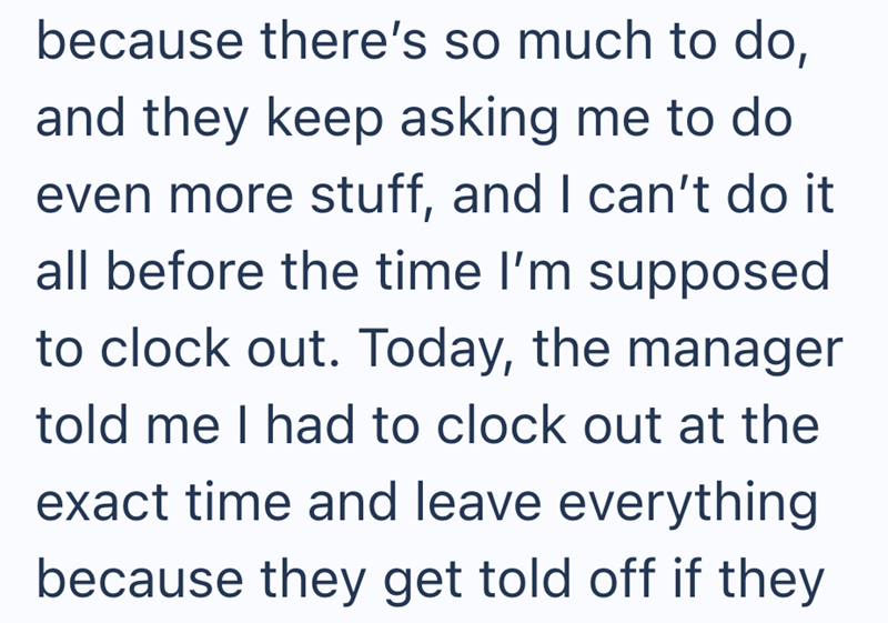 because there's so much to do, and they keep asking me to do even more stuff, and I can't do it all before the time I'm supposed to clock out. Today, the manager told me I had to clock out at the exact time and leave everything because they get told off if they