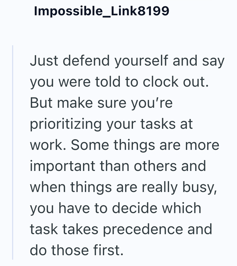 Impossible_Link8199 Just defend yourself and say you were told to clock out. But make sure you're prioritizing your tasks at work. Some things are more important than others and when things are really busy, you have to decide which task takes precedence and do those first.