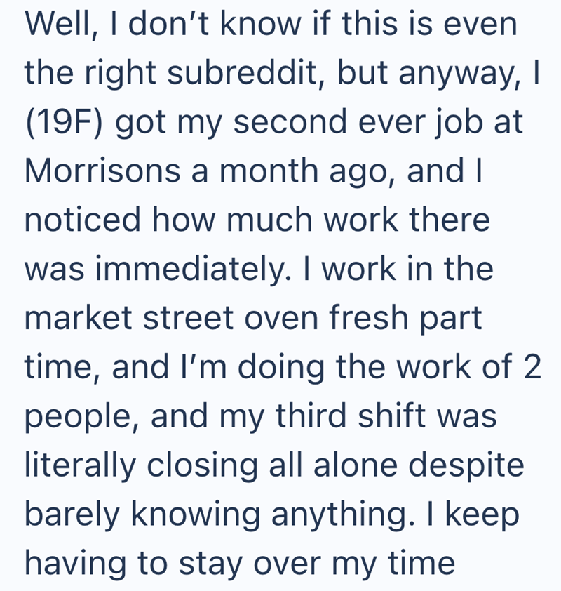Well, I don't know if this is even the right subreddit, but anyway, I (19F) got my second ever job at Morrisons a month ago, and I noticed how much work there was immediately. I work in the market street oven fresh part time, and I'm doing the work of 2 people, and my third shift was literally closing all alone despite barely knowing anything. I keep having to stay over my time