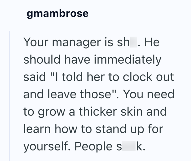 gmambrose Your manager is sh. He should have immediately said "I told her to clock out and leave those". You need to grow a thicker skin and learn how to stand up for yourself. People s k.