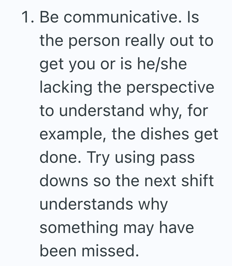 1. Be communicative. Is the person really out to get you or is he/she lacking the perspective to understand why, for example, the dishes get done. Try using pass downs so the next shift understands why something may have been missed.