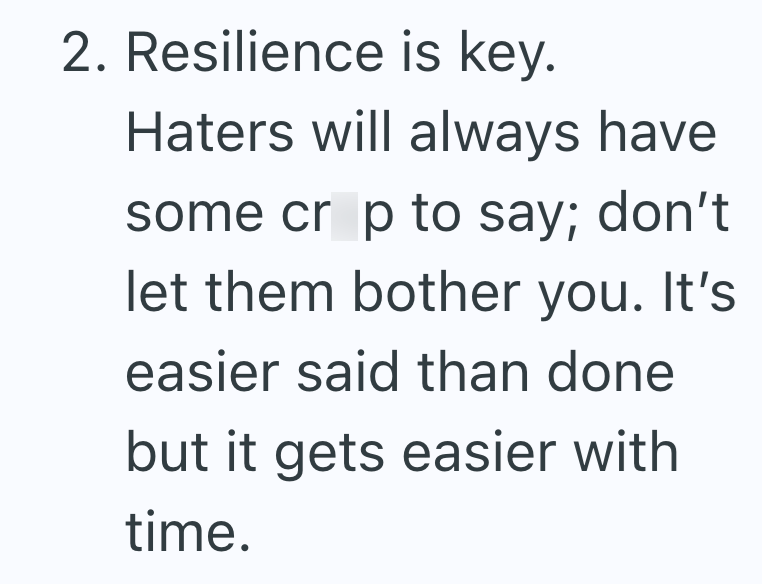 2. Resilience is key. Haters will always have some crop to say; don't let them bother you. It's easier said than done but it gets easier with time.