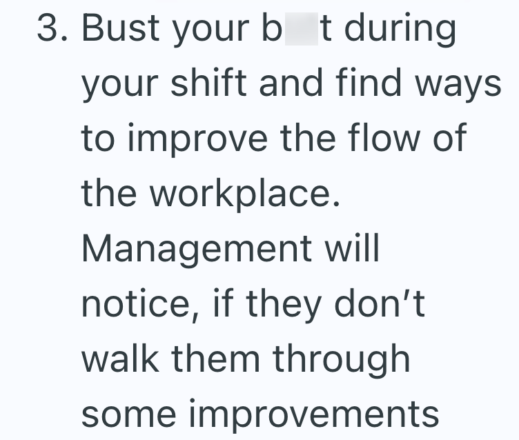 3. Bust your bt during your shift and find ways to improve the flow of the workplace. Management will notice, if they don't walk them through some improvements