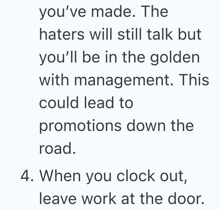 you've made. The haters will still talk but you'll be in the golden with management. This could lead to promotions down the road. 4. When you clock out, leave work at the door.