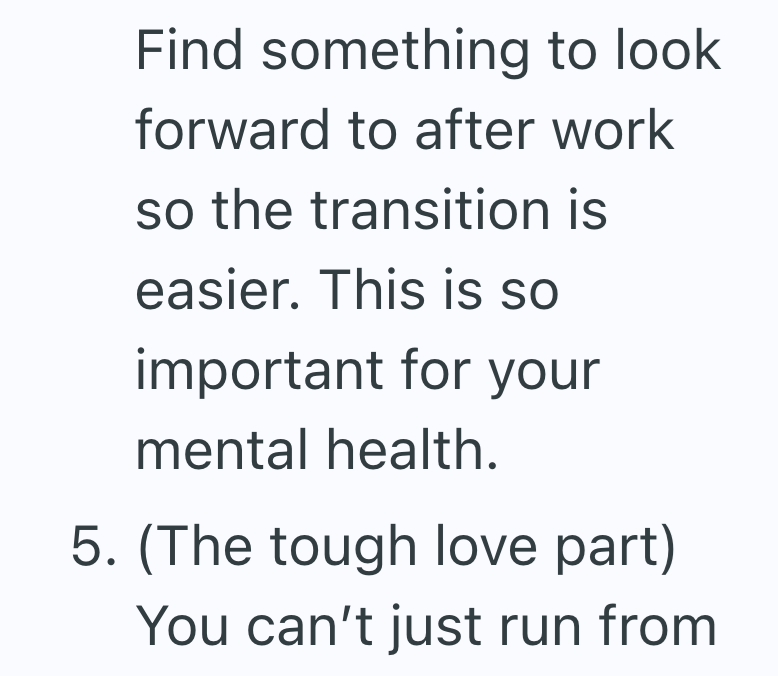 Find something to look forward to after work so the transition is easier. This is so important for your mental health. 5. (The tough love part) You can't just run from