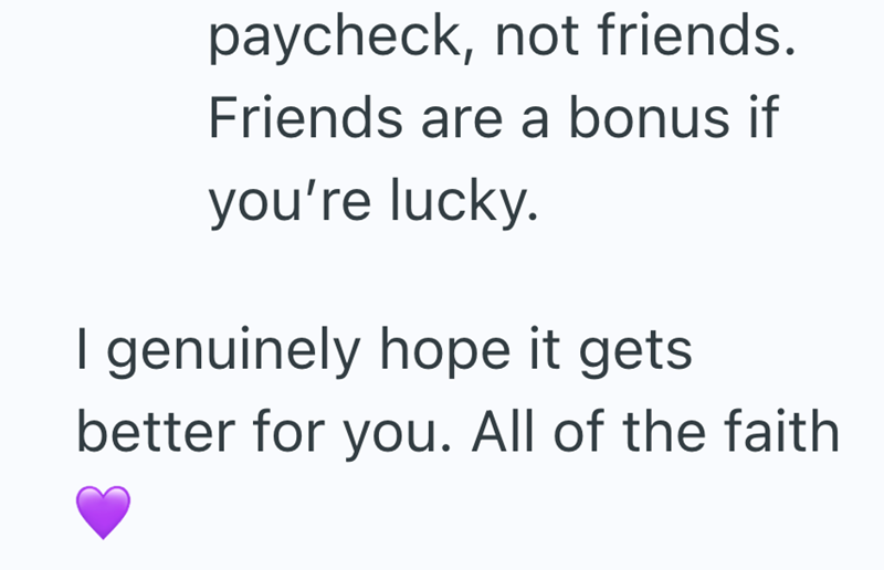 paycheck, not friends. Friends are a bonus if you're lucky. genuinely hope it gets. better for you. All of the faith