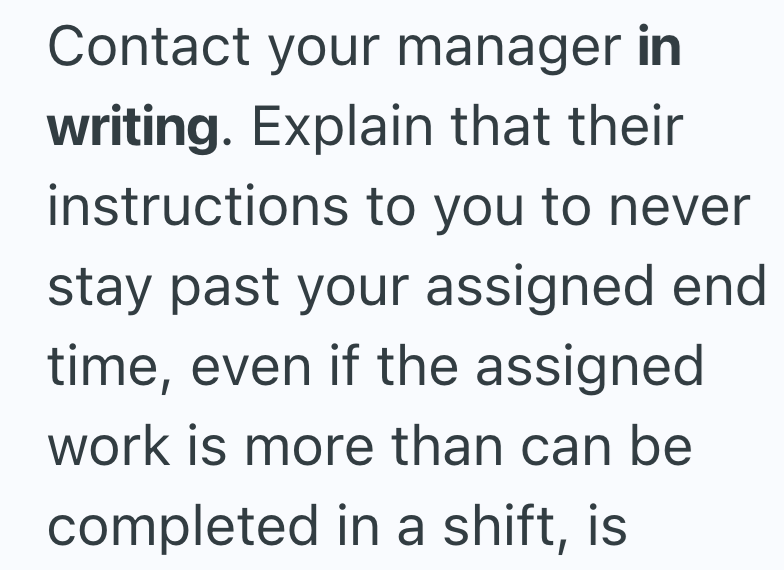 Contact your manager in writing. Explain that their instructions to you to never stay past your assigned end time, even if the assigned work is more than can be completed in a shift, is