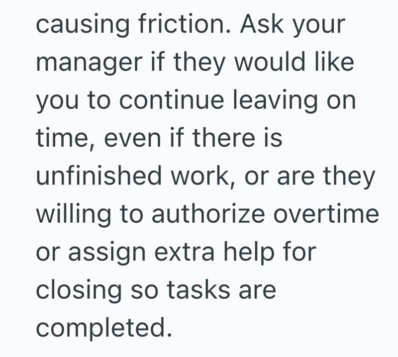 causing friction. Ask your manager if they would like you to continue leaving on time, even if there is unfinished work, or are they willing to authorize overtime or assign extra help for closing so tasks are completed.