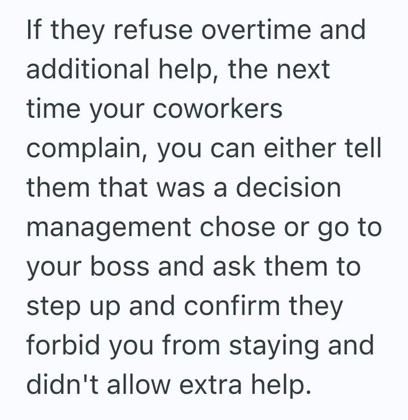 If they refuse overtime and additional help, the next time your coworkers complain, you can either tell them that was a decision management chose or go to your boss and ask them to step up and confirm they forbid you from staying and didn't allow extra help.