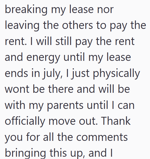 breaking my lease nor leaving the others to pay the rent. I will still pay the rent and energy until my lease ends in july, I just physically wont be there and will be with my parents until I can officially move out. Thank you for all the comments bringing this up, and I