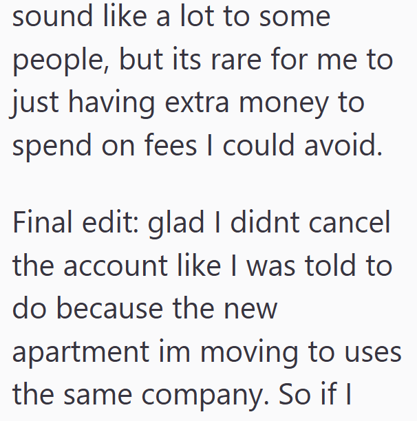 sound like a lot to some people, but its rare for me to just having extra money to spend on fees I could avoid. Final edit: glad I didnt cancel the account like I was told to do because the new apartment im moving to uses the same company. So if I
