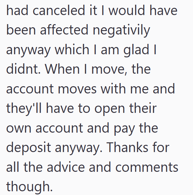 had canceled it I would have been affected negativily anyway which I am glad I didnt. When I move, the account moves with me and they'll have to open their own account and pay the deposit anyway. Thanks for all the advice and comments though.