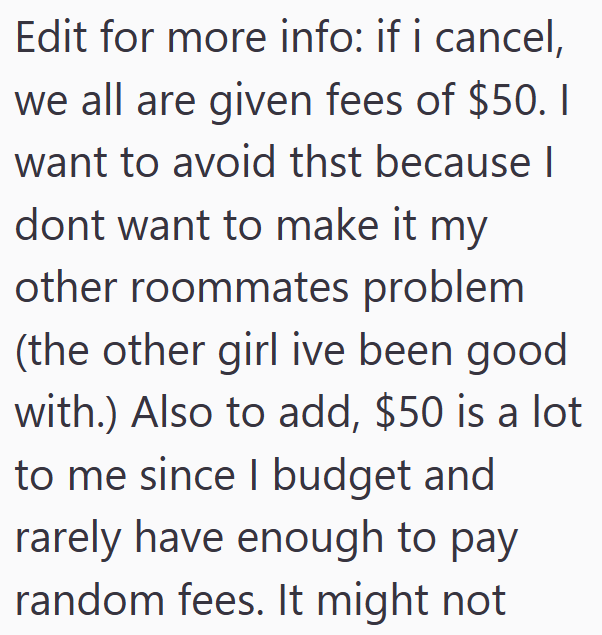 Edit for more info: if i cancel, we all are given fees of $50. I want to avoid thst because I dont want to make it my other roommates problem (the other girl ive been good with.) Also to add, $50 is a lot to me since I budget and rarely have enough to pay random fees. It might not