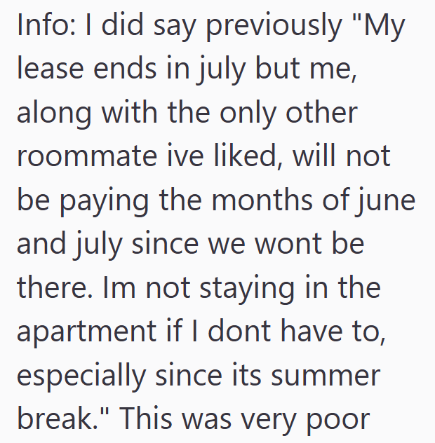 Info: I did say previously "My lease ends in july but me, along with the only other roommate ive liked, will not be paying the months of june and july since we wont be there. Im not staying in the apartment if I dont have to, especially since its summer break." This was very poor