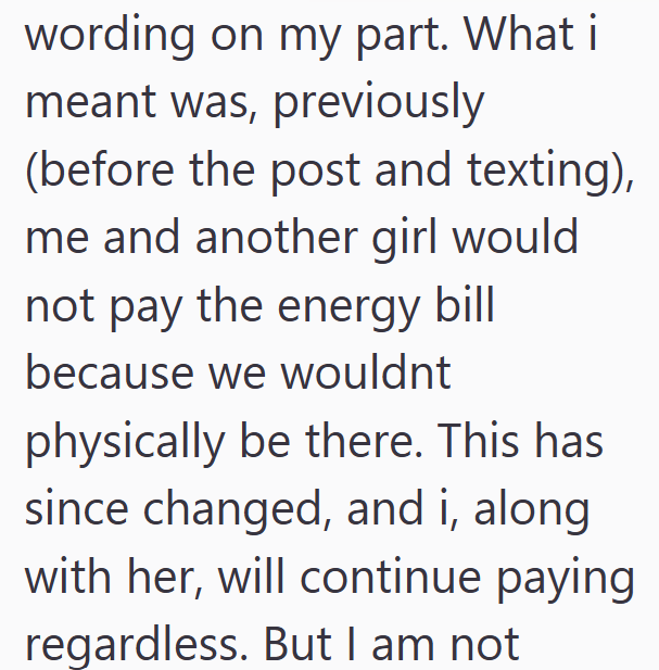 wording on my part. What i meant was, previously (before the post and texting), me and another girl would not pay the energy bill because we wouldnt physically be there. This has since changed, and i, along with her, will continue paying regardless. But I am not