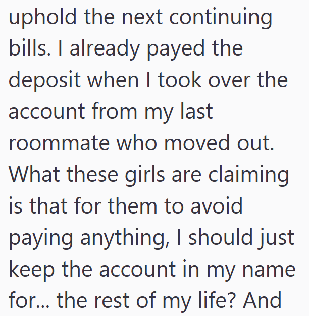 uphold the next continuing bills. I already payed the deposit when I took over the account from my last roommate who moved out. What these girls are claiming is that for them to avoid paying anything, I should just keep the account in my name for... the rest of my life? And