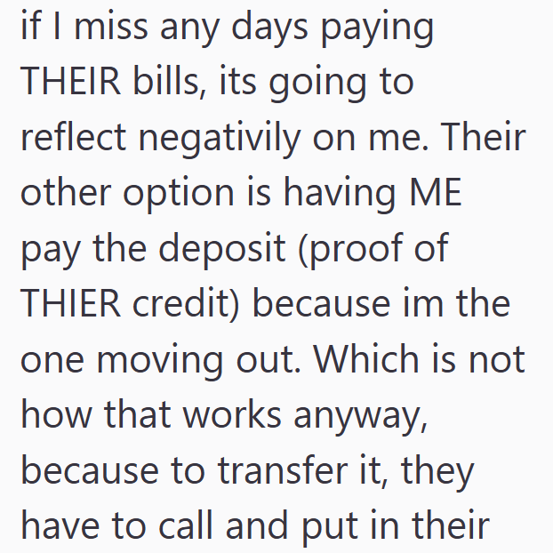 if I miss any days paying THEIR bills, its going to reflect negativily on me. Their other option is having ME pay the deposit (proof of THIER credit) because im the one moving out. Which is not how that works anyway, because to transfer it, they have to call and put in their
