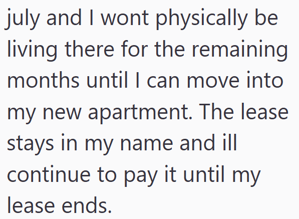 july and I wont physically be living there for the remaining months until I can move into my new apartment. The lease stays in my name and ill continue to pay it until my lease ends.
