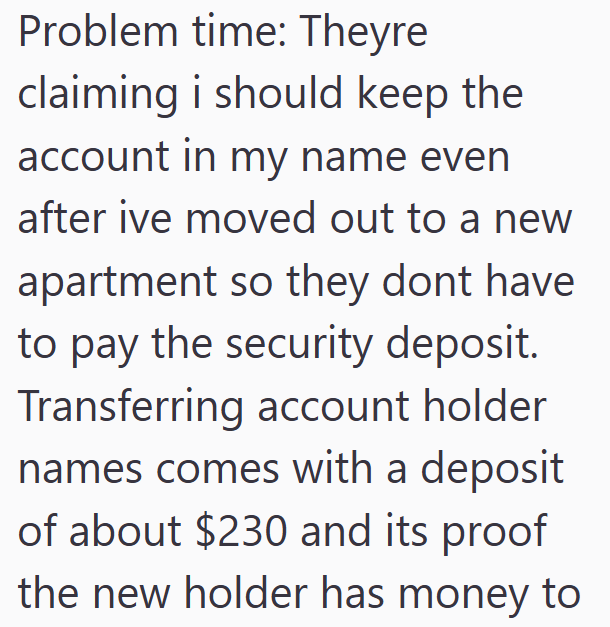 Problem time: Theyre claiming i should keep the account in my name even after ive moved out to a new apartment so they dont have to pay the security deposit. Transferring account holder names comes with a deposit of about $230 and its proof the new holder has money to