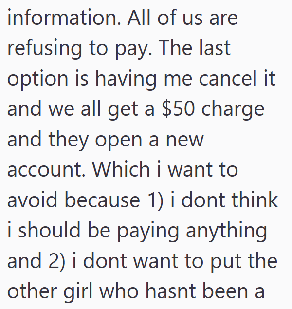 information. All of us are refusing to pay. The last option is having me cancel it and we all get a $50 charge and they open a new account. Which i want to avoid because 1) i dont think i should be paying anything and 2) i dont want to put the other girl who hasnt been a