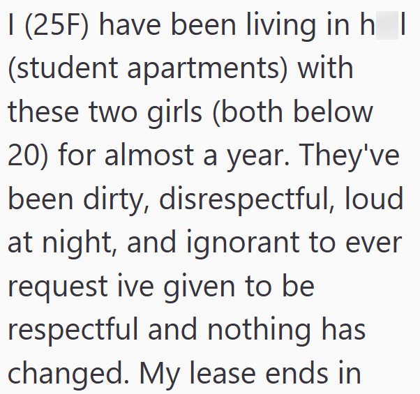 I (25F) have been living in h I (student apartments) with these two girls (both below 20) for almost a year. They've been dirty, disrespectful, loud at night, and ignorant to ever request ive given to be respectful and nothing has changed. My lease ends in