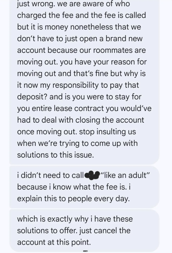just wrong. we are aware of who charged the fee and the fee is called but it is money nonetheless that we don't have to just open a brand new account because our roommates are moving out. you have your reason for moving out and that's fine but why is it now my responsibility to pay that deposit? and is you were to stay for you entire lease contract you would've had to deal with closing the account once moving out. stop insulting us when we're trying to come up with solutions to this issue. "like