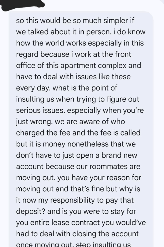 so this would be so much simpler if we talked about it in person. i do know how the world works especially in this regard because i work at the front office of this apartment complex and have to deal with issues like these every day. what is the point of insulting us when trying to figure out serious issues. especially when you're just wrong. we are aware of who charged the fee and the fee is called but it is money nonetheless that we don't have to just open a brand new account because our roomm