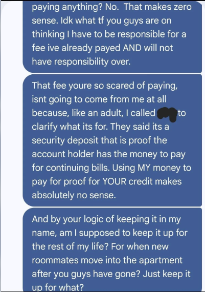 paying anything? No. That makes zero sense. Idk what tf you guys are on thinking I have to be responsible for a fee ive already payed AND will not have responsibility over. to That fee youre so scared of paying, isnt going to come from me at all because, like an adult, I called clarify what its for. They said its a security deposit that is proof the account holder has the money to pay for continuing bills. Using MY money to pay for proof for YOUR credit makes absolutely no sense. And by your log