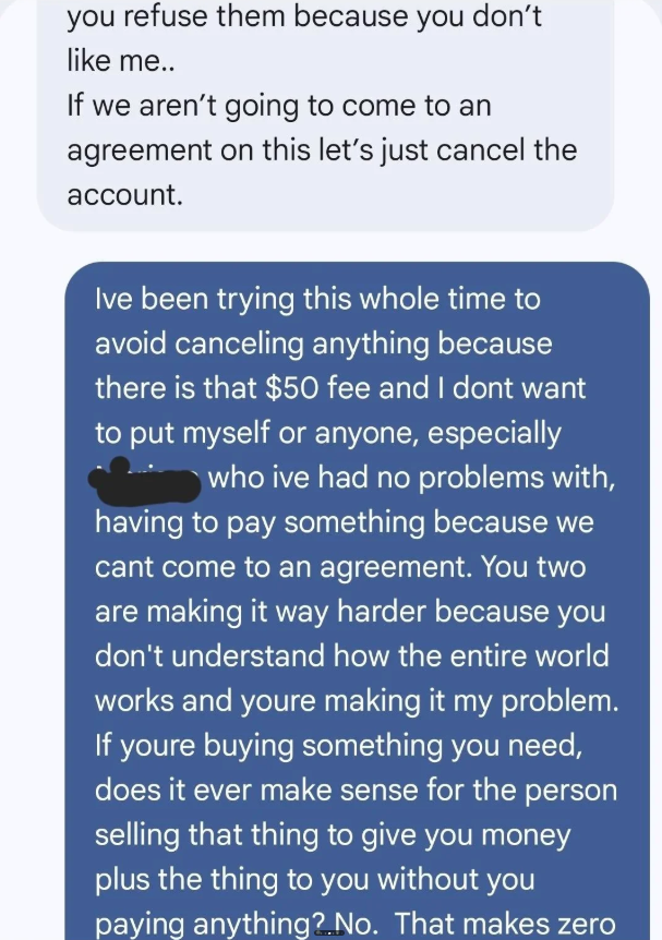 you refuse them because you don't like me.. If we aren't going to come to an agreement on this let's just cancel the account. Ive been trying this whole time to avoid canceling anything because there is that $50 fee and I dont want to put myself or anyone, especially who ive had no problems with, having to pay something because we cant come to an agreement. You two are making it way harder because you don't understand how the entire world works and youre making it my problem. If youre buying som