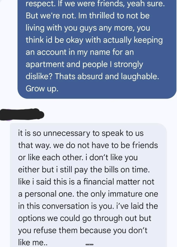 respect. If we were friends, yeah sure. But we're not. Im thrilled to not be living with you guys any more, you think id be okay with actually keeping an account in my name for an apartment and people I strongly dislike? Thats absurd and laughable. Grow up. it is so unnecessary to speak to us that way. we do not have to be friends or like each other. i don't like you either but i still pay the bills on time. like i said this is a financial matter not a personal one. the only immature one in this