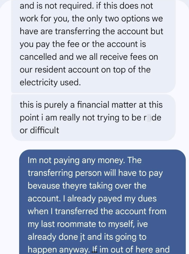 and is not required. if this does not work for you, the only two options we have are transferring the account but you pay the fee or the account is cancelled and we all receive fees on our resident account on top of the electricity used. this is purely a financial matter at this point i am really not trying to be r de or difficult Im not paying any money. The transferring person will have to pay bevause theyre taking over the account. I already payed my dues when I transferred the account from m