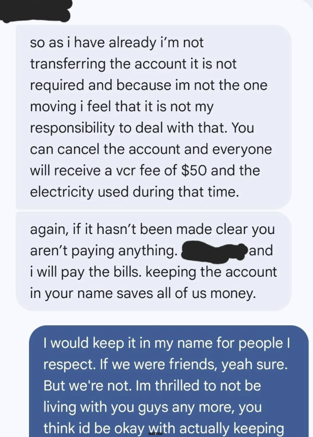 so as i have already i'm not transferring the account it is not required and because im not the one moving i feel that it is not my responsibility to deal with that. You can cancel the account and everyone will receive a vcr fee of $50 and the electricity used during that time. again, if it hasn't been made clear you aren't paying anything. and i will pay the bills. keeping the account in your name saves all of us money. I would keep it in my name for people I respect. If we were friends, yeah s