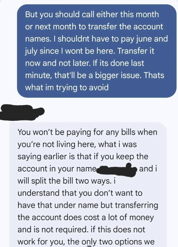 But you should call either this month or next month to transfer the account names. I shouldnt have to pay june and july since I wont be here. Transfer it now and not later. If its done last minute, that'll be a bigger issue. Thats what im trying to avoid You won't be paying for any bills when you're not living here, what i was saying earlier is that if you keep the account in your name will split the bill two ways. i and i understand that you don't want to have that under name but transferring t
