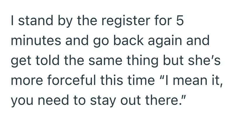 I stand by the register for 5 minutes and go back again and get told the same thing but she's more forceful this time "I mean it, you need to stay out there."