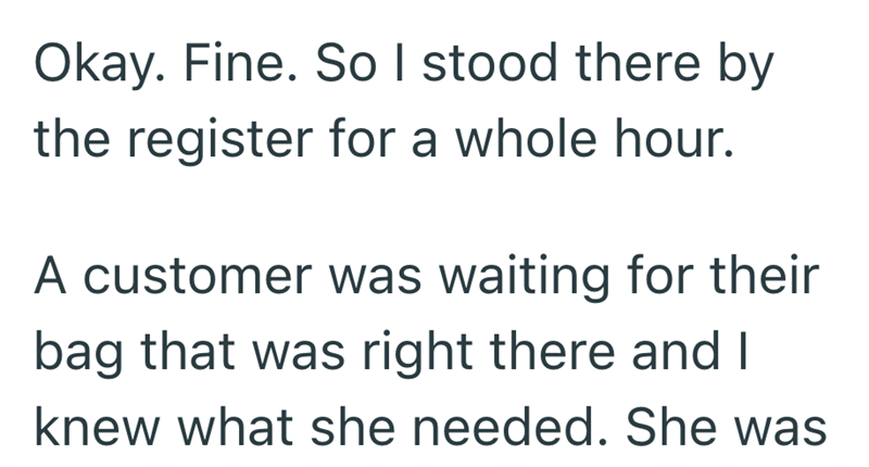 Okay. Fine. So I stood there by the register for a whole hour. A customer was waiting for their bag that was right there and I knew what she needed. She was