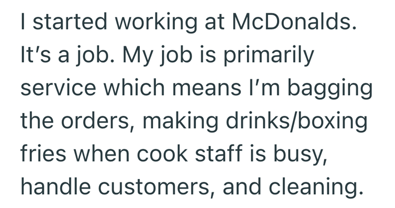 I started working at McDonalds. It's a job. My job is primarily service which means I'm bagging the orders, making drinks/boxing fries when cook staff is busy, handle customers, and cleaning.
