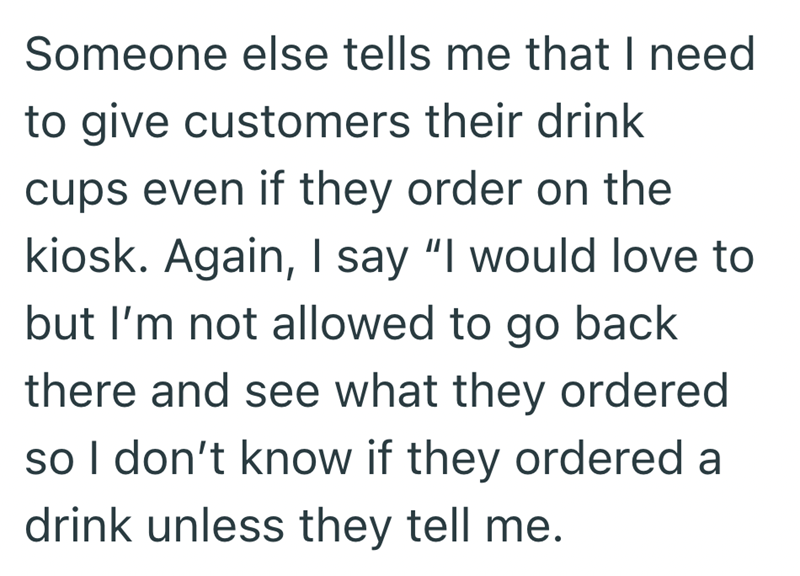 Someone else tells me that I need to give customers their drink cups even if they order on the kiosk. Again, I say "I would love to but I'm not allowed to go back there and see what they ordered so I don't know if they ordered a drink unless they tell me.