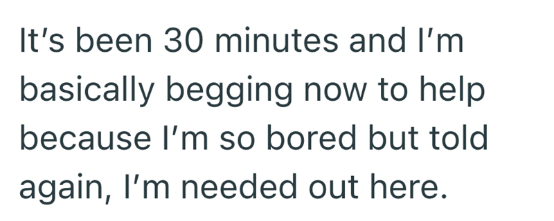 It's been 30 minutes and I'm basically begging now to help because I'm so bored but told again, I'm needed out here.