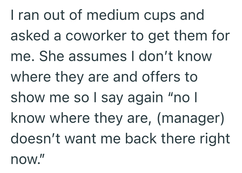 I ran out of medium cups and asked a coworker to get them for me. She assumes I don't know where they are and offers to show me so I say again "no I know where they are, (manager) doesn't want me back there right now."