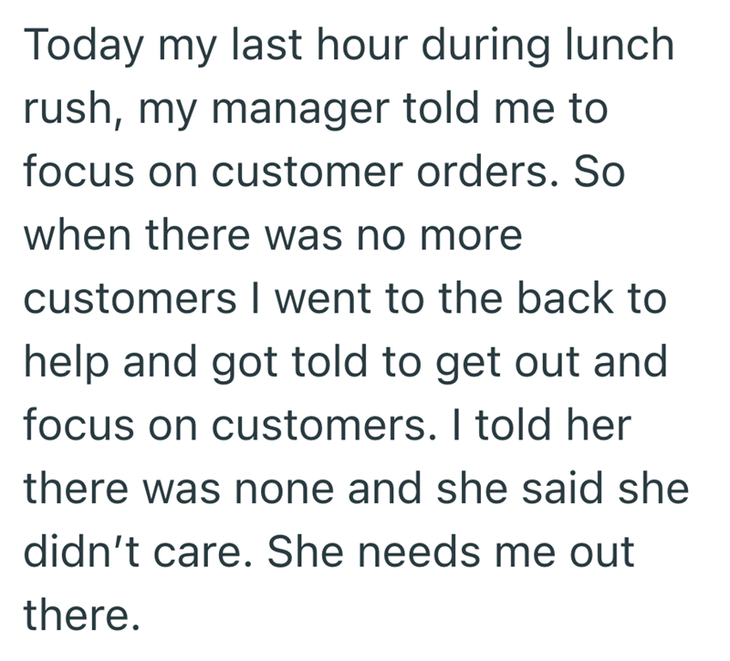 Today my last hour during lunch rush, my manager told me to focus on customer orders. So when there was no more customers I went to the back to help and got told to get out and focus on customers. I told her there was none and she said she didn't care. She needs me out there.
