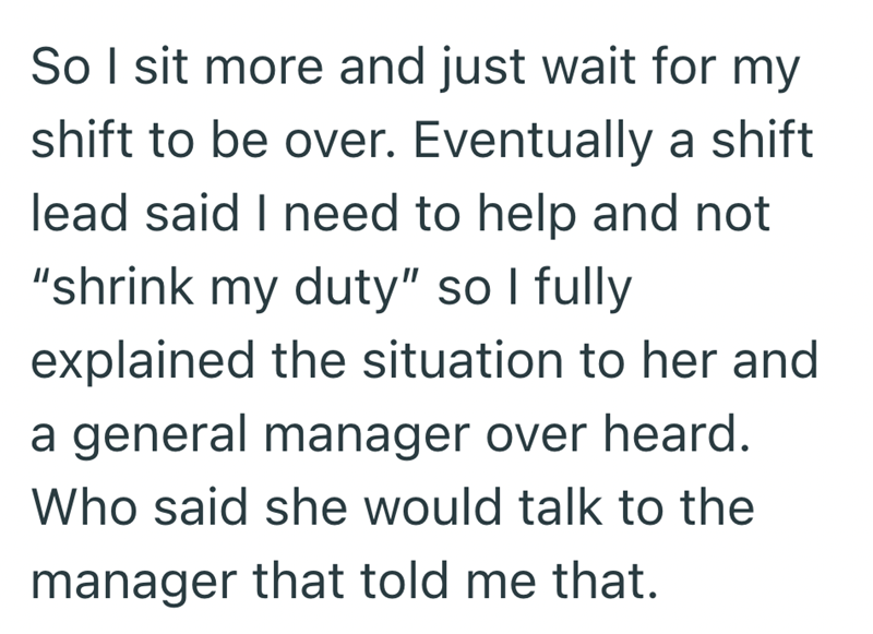 So I sit more and just wait for my shift to be over. Eventually a shift lead said I need to help and not "shrink my duty" so I fully explained the situation to her and a general manager over heard. Who said she would talk to the manager that told me that.