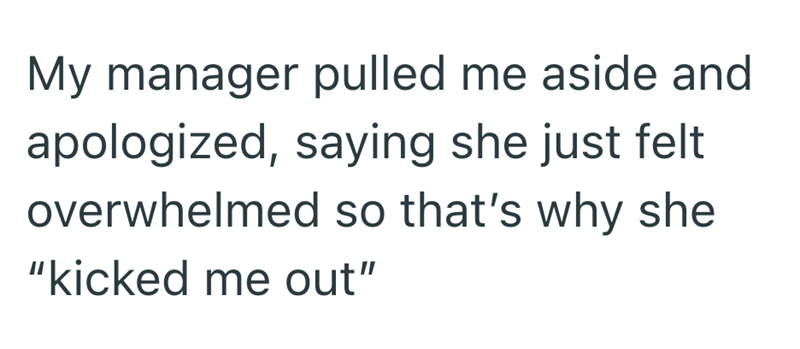 My manager pulled me aside and apologized, saying she just felt overwhelmed so that's why she "kicked me out"