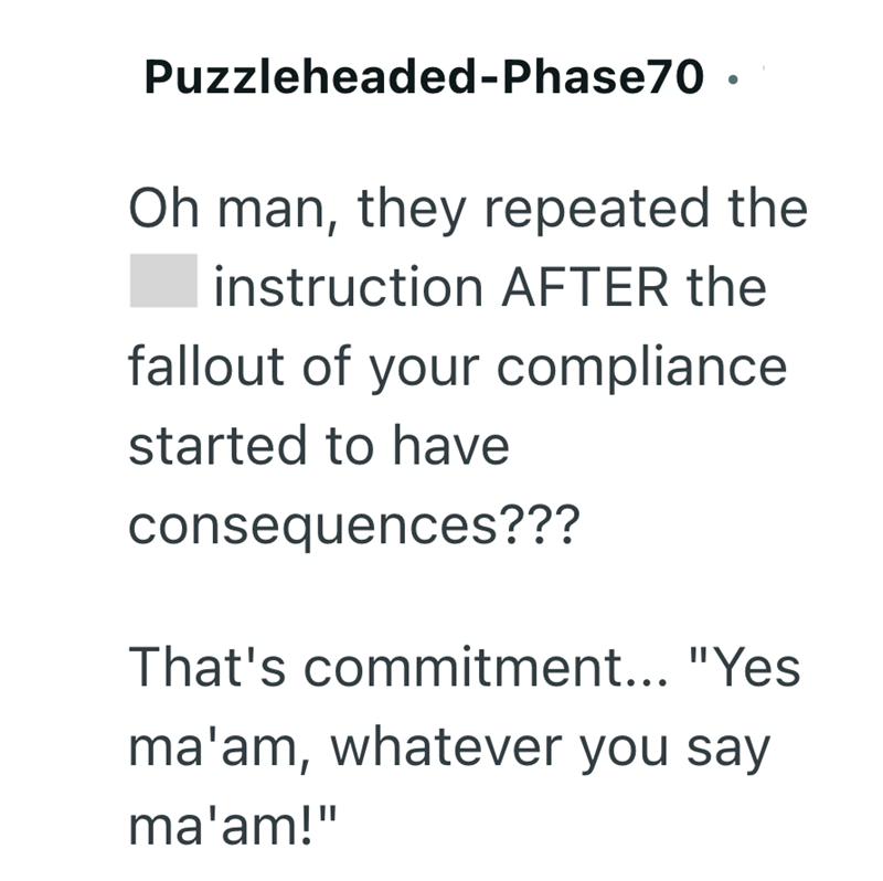 Puzzleheaded-Phase70. Oh man, they repeated the instruction AFTER the fallout of your compliance started to have consequences??? That's commitment... "Yes ma'am, whatever you say ma'am!"