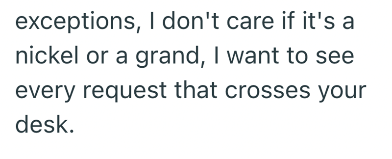 exceptions, I don't care if it's a nickel or a grand, I want to see every request that crosses your desk.