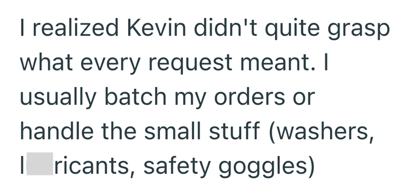 I realized Kevin didn't quite grasp what every request meant. I usually batch my orders or handle the small stuff (washers, I ricants, safety goggles)