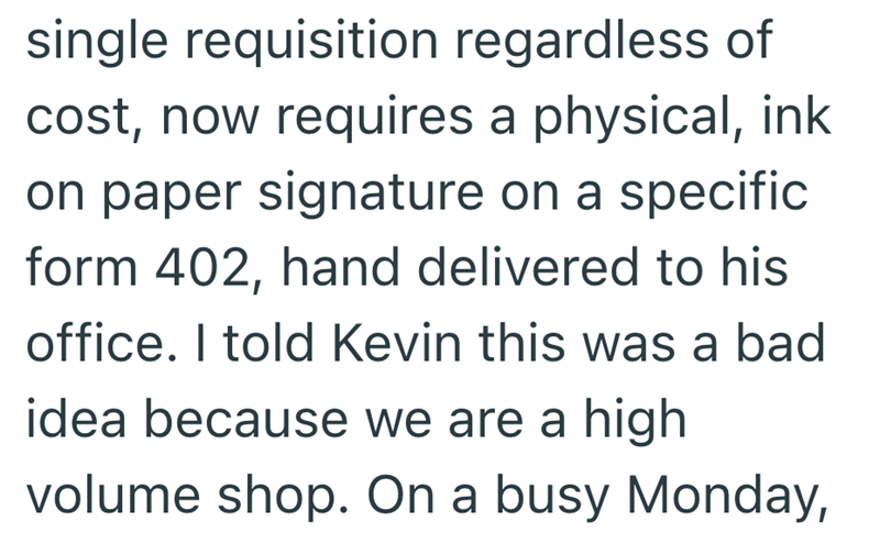 single requisition regardless of cost, now requires a physical, ink on paper signature on a specific form 402, hand delivered to his office. I told Kevin this was a bad idea because we are a high volume shop. On a busy Monday,