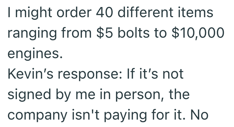 I might order 40 different items ranging from $5 bolts to $10,000 engines. Kevin's response: If it's not signed by me in person, the company isn't paying for it. No