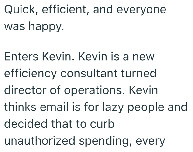 Quick, efficient, and everyone was happy. Enters Kevin. Kevin is a new efficiency consultant turned director of operations. Kevin thinks email is for lazy people and decided that to curb unauthorized spending, every